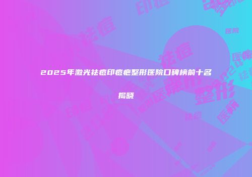 2025年激光祛痘印痘疤整形医院口碑榜前十名揭晓