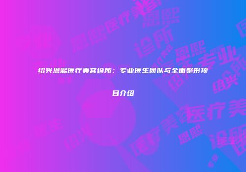 绍兴恩熙医疗美容诊所：专业医生团队与全面整形项目介绍