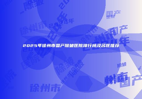 2025年徐州市国产除皱医院排行榜及名医推荐