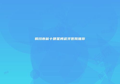 铜川市前十明星烤瓷牙医院推荐