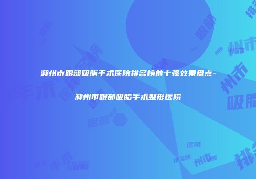 滁州市眼部吸脂手术医院排名榜前十强效果盘点-滁州市眼部吸脂手术整形医院