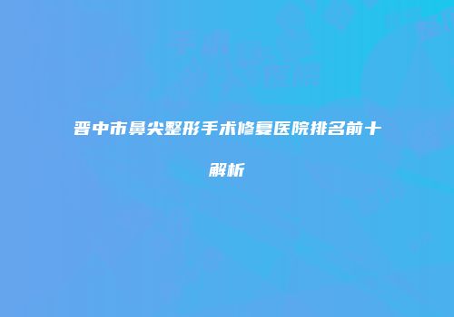 晋中市鼻尖整形手术修复医院排名前十解析