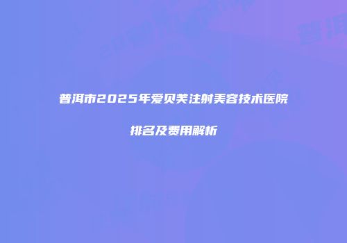 普洱市2025年爱贝芙注射美容技术医院排名及费用解析