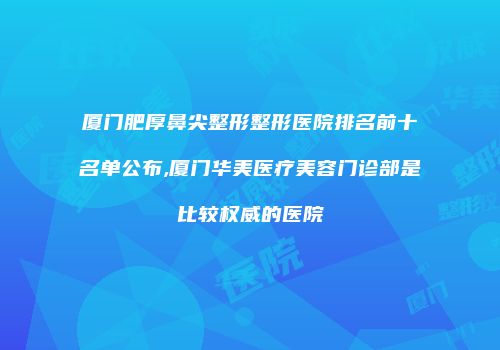 厦门肥厚鼻尖整形整形医院排名前十名单公布,厦门华美医疗美容门诊部是比较权威的医院