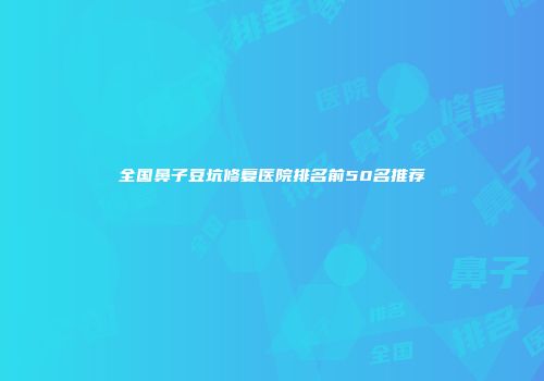 全国鼻子豆坑修复医院排名前50名推荐