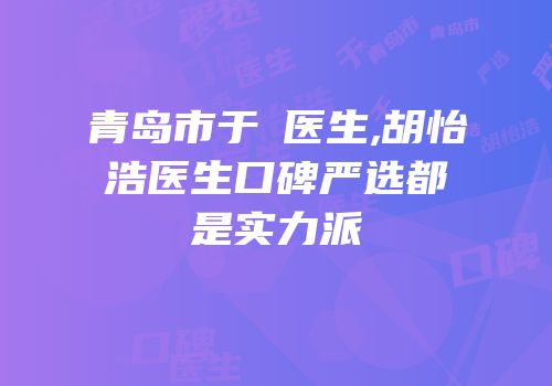 青岛市于禛医生,胡怡浩医生口碑严选都是实力派