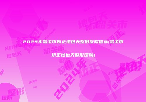 2025年韶关市矫正地包天整形医院推荐(韶关市矫正地包天整形医院)