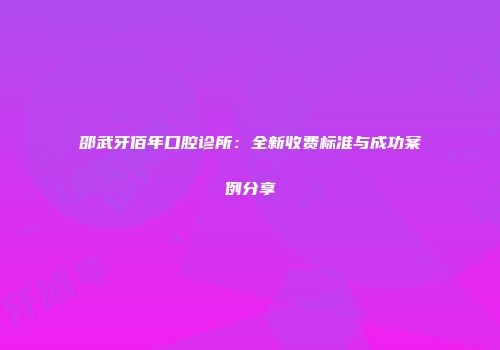 邵武牙佰年口腔诊所：全新收费标准与成功案例分享