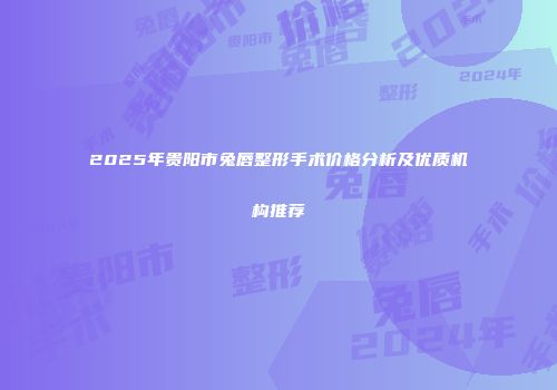 2025年贵阳市兔唇整形手术价格分析及优质机构推荐
