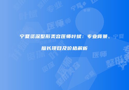 宁夏资深整形美容医师叶斌：专业背景、擅长项目及价格解析