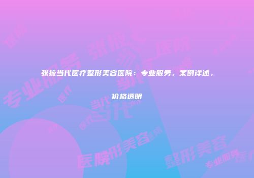张掖当代医疗整形美容医院：专业服务，案例详述，价格透明