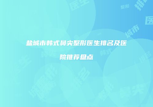 盐城市韩式鼻尖整形医生排名及医院推荐盘点