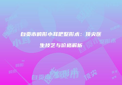 自贡市畸形小耳吧整形术：顶尖医生技艺与价格解析