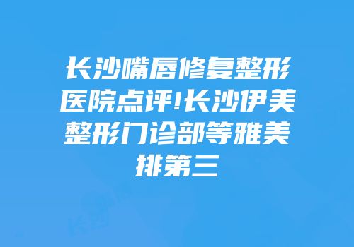 长沙嘴唇修复整形医院点评!长沙伊美整形门诊部等雅美排第三