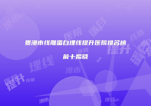 贵港市线雕蛋白埋线提升医院排名榜前十揭晓