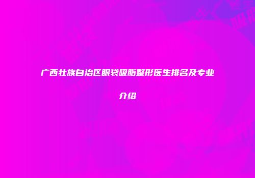 广西壮族自治区眼袋吸脂整形医生排名及专业介绍