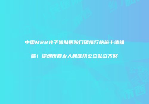 中国M22光子嫩肤医院口碑排行榜前十请知晓！深圳市西乡人民医院公立私立齐聚