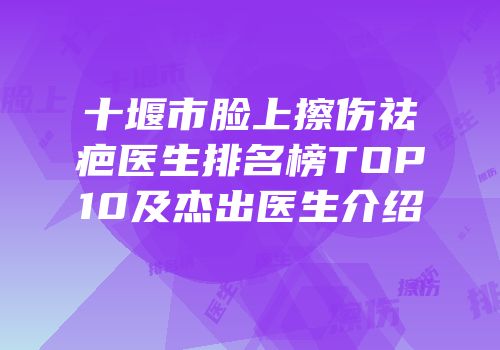 十堰市脸上擦伤祛疤医生排名榜TOP10及杰出医生介绍
