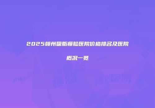 2025赣州吸脂瘦脸医院价格排名及医院概况一览