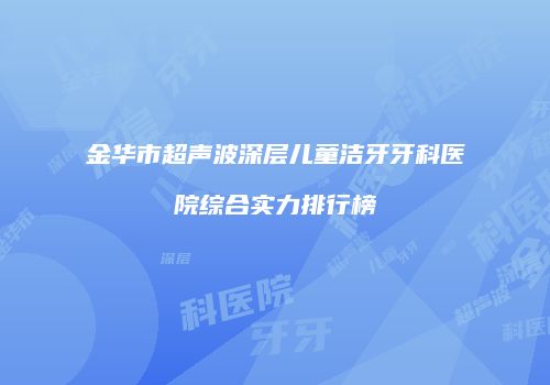 金华市超声波深层儿童洁牙牙科医院综合实力排行榜