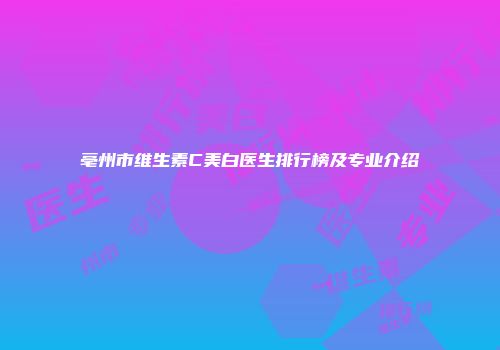 亳州市维生素C美白医生排行榜及专业介绍