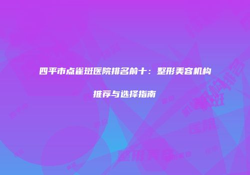 四平市点雀斑医院排名前十：整形美容机构推荐与选择指南