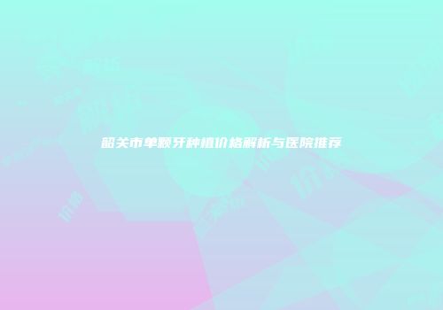 韶关市单颗牙种植价格解析与医院推荐