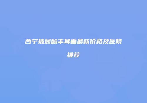西宁玻尿酸丰耳垂最新价格及医院推荐