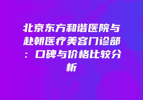 北京东方和谐医院与赴朝医疗美容门诊部：口碑与价格比较分析