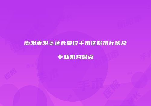 衡阳市阴茎延长复位手术医院排行榜及专业机构盘点