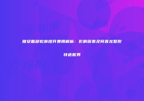 雅安面部轮廓提升费用解析：影响因素及何晋龙整形特色服务
