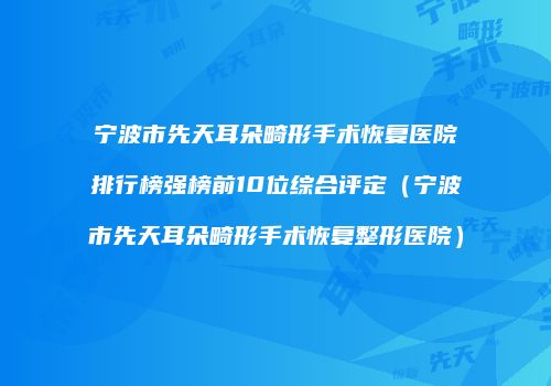 宁波市先天耳朵畸形手术恢复医院排行榜强榜前10位综合评定（宁波市先天耳朵畸形手术恢复整形医院）