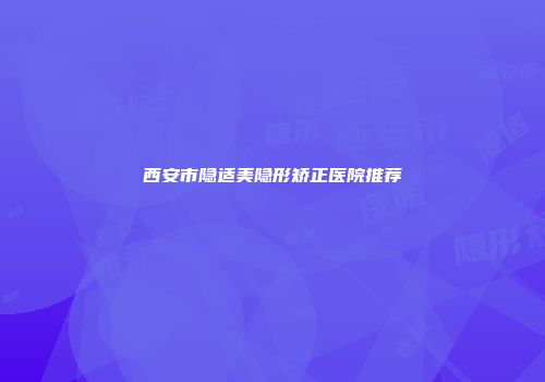 西安市隐适美隐形矫正医院推荐