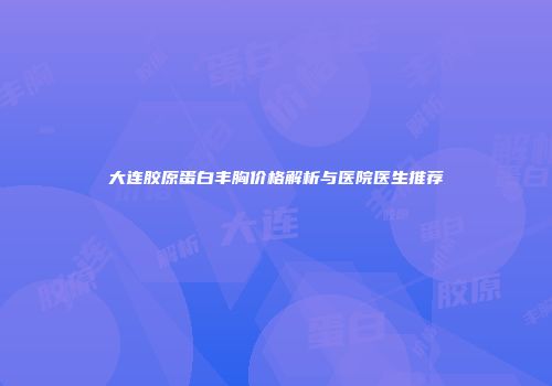 大连胶原蛋白丰胸价格解析与医院医生推荐