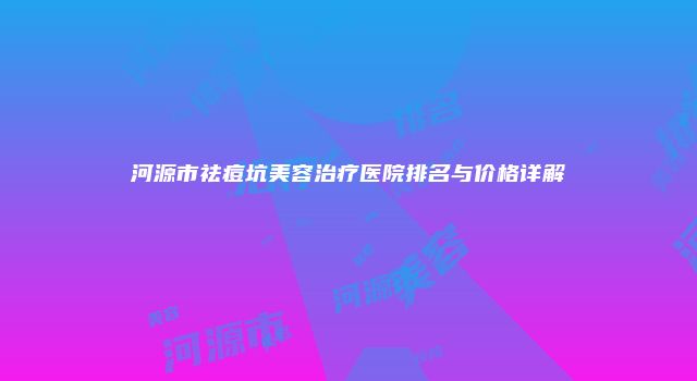 河源市祛痘坑美容治疗医院排名与价格详解
