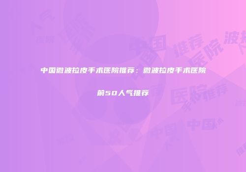 中国微波拉皮手术医院推荐：微波拉皮手术医院前50人气推荐