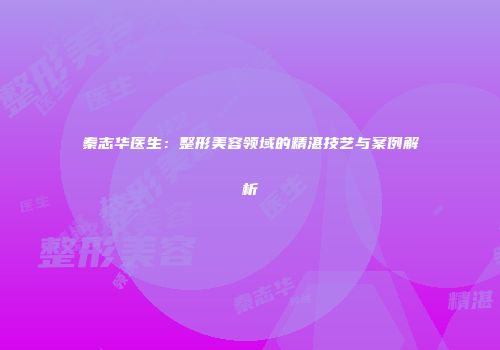 秦志华医生：整形美容领域的精湛技艺与案例解析