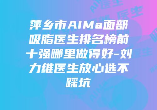萍乡市AIMa面部吸脂医生排名榜前十强哪里做得好-刘力维医生放心选不踩坑