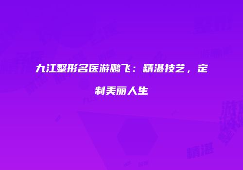 九江整形名医游鹏飞：精湛技艺，定制美丽人生