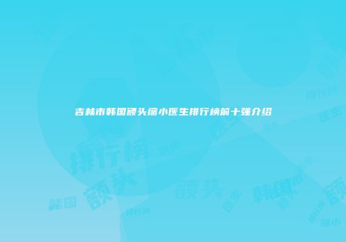 吉林市韩国额头缩小医生排行榜前十强介绍