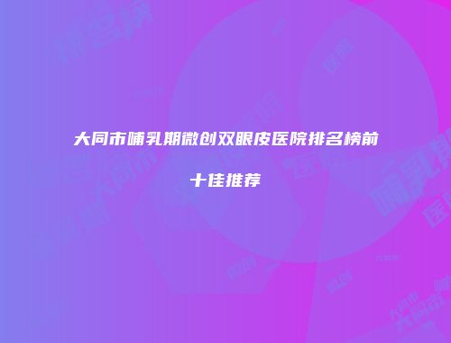 大同市哺乳期微创双眼皮医院排名榜前十佳推荐