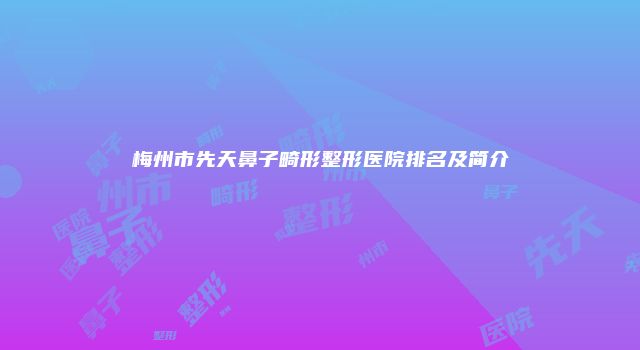 梅州市先天鼻子畸形整形医院排名及简介