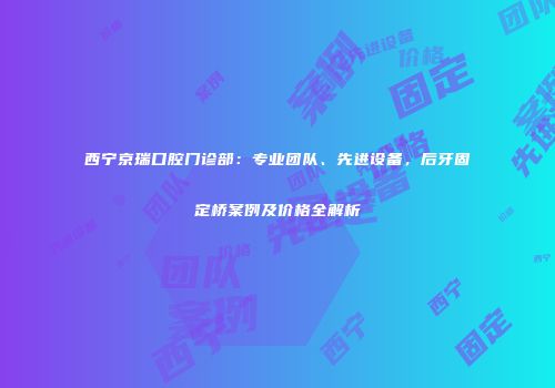 西宁京瑞口腔门诊部：专业团队、先进设备，后牙固定桥案例及价格全解析