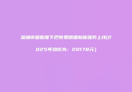 深圳市吸脂隆下巴收费明细新版强势上线(2025年均价为：20178元）