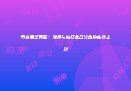 母亲重塑美丽：隆鼻与钛托全口义齿的蜕变之旅