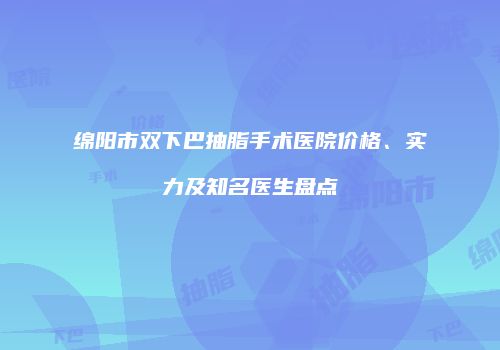 绵阳市双下巴抽脂手术医院价格、实力及知名医生盘点
