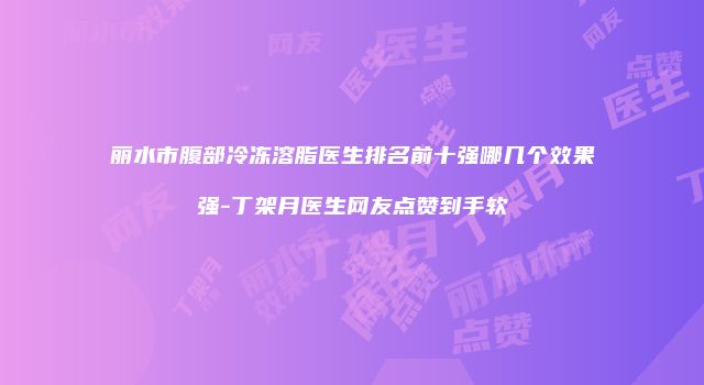丽水市腹部冷冻溶脂医生排名前十强哪几个效果强-丁架月医生网友点赞到手软