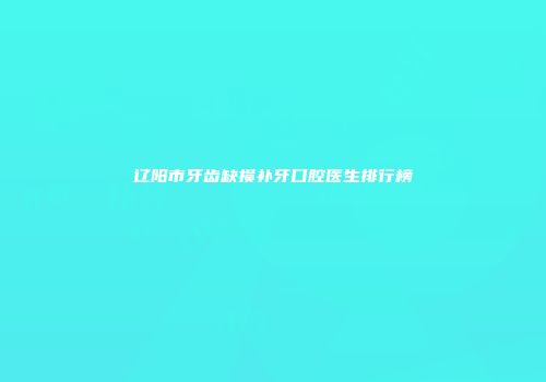 辽阳市牙齿缺损补牙口腔医生排行榜