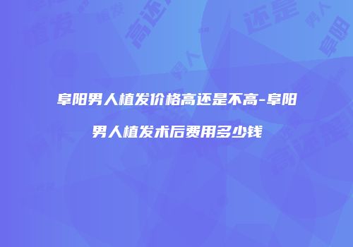 阜阳男人植发价格高还是不高-阜阳男人植发术后费用多少钱