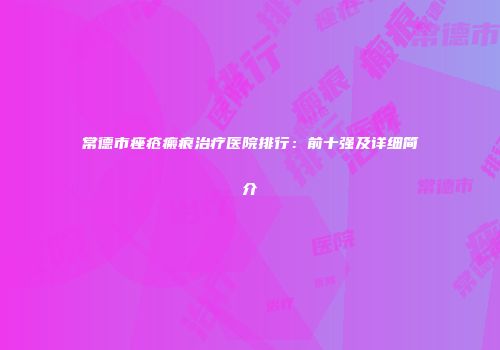 常德市痤疮瘢痕治疗医院排行：前十强及详细简介